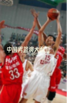 中国男篮澳大利亚(中国男篮澳大利亚比赛)